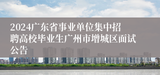 2024广东省事业单位集中招聘高校毕业生广州市增城区面试公告