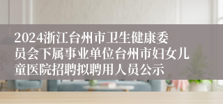 2024浙江台州市卫生健康委员会下属事业单位台州市妇女儿童医院招聘拟聘用人员公示