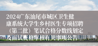 2024广东汕尾市城区卫生健康系统大学生乡村医生专项招聘（第二批）笔试合格分数线划定及面试资格审核有关事项公告
