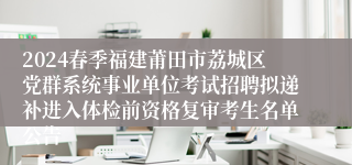 2024春季福建莆田市荔城区党群系统事业单位考试招聘拟递补进入体检前资格复审考生名单公告
