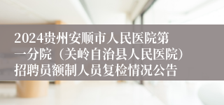 2024贵州安顺市人民医院第一分院（关岭自治县人民医院）招聘员额制人员复检情况公告