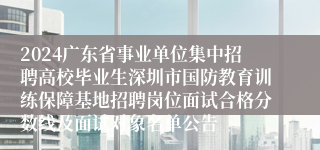 2024广东省事业单位集中招聘高校毕业生深圳市国防教育训练保障基地招聘岗位面试合格分数线及面试对象名单公告