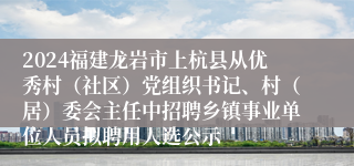 2024福建龙岩市上杭县从优秀村（社区）党组织书记、村（居）委会主任中招聘乡镇事业单位人员拟聘用人选公示