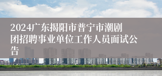 2024广东揭阳市普宁市潮剧团招聘事业单位工作人员面试公告
