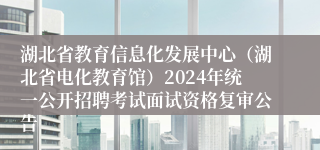湖北省教育信息化发展中心（湖北省电化教育馆）2024年统一公开招聘考试面试资格复审公告