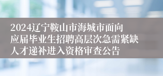 2024辽宁鞍山市海城市面向应届毕业生招聘高层次急需紧缺人才递补进入资格审查公告