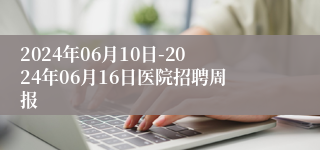 2024年06月10日-2024年06月16日医院招聘周报
