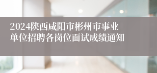 2024陕西咸阳市彬州市事业单位招聘各岗位面试成绩通知
