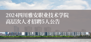 2024四川雅安职业技术学院高层次人才招聘5人公告