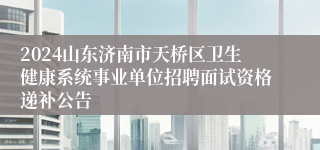 2024山东济南市天桥区卫生健康系统事业单位招聘面试资格递补公告