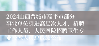 2024山西晋城市高平市部分事业单位引进高层次人才、招聘工作人员、人民医院招聘卫生专业技术人员总成绩公布