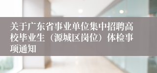 关于广东省事业单位集中招聘高校毕业生（源城区岗位）体检事项通知