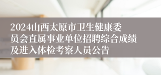 2024山西太原市卫生健康委员会直属事业单位招聘综合成绩及进入体检考察人员公告