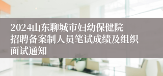 2024山东聊城市妇幼保健院招聘备案制人员笔试成绩及组织面试通知