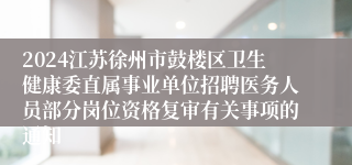 2024江苏徐州市鼓楼区卫生健康委直属事业单位招聘医务人员部分岗位资格复审有关事项的通知