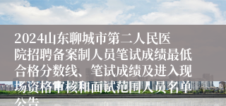 2024山东聊城市第二人民医院招聘备案制人员笔试成绩最低合格分数线、笔试成绩及进入现场资格审核和面试范围人员名单公告