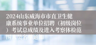 2024山东威海市市直卫生健康系统事业单位招聘（初级岗位）考试总成绩及进入考察体检范围人员名单通知