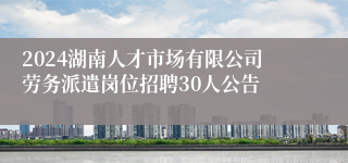 2024湖南人才市场有限公司劳务派遣岗位招聘30人公告