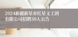 2024新疆新星市红星文工团有限公司招聘30人公告
