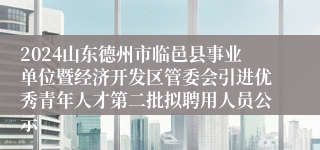 2024山东德州市临邑县事业单位暨经济开发区管委会引进优秀青年人才第二批拟聘用人员公示