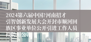 2024第六届中国?河南招才引智创新发展大会开封市顺河回族区事业单位公开引进工作人员拟聘用公告