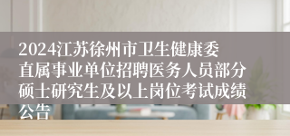 2024江苏徐州市卫生健康委直属事业单位招聘医务人员部分硕士研究生及以上岗位考试成绩公告