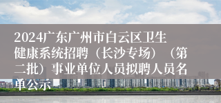 2024广东广州市白云区卫生健康系统招聘（长沙专场）（第二批）事业单位人员拟聘人员名单公示