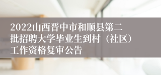 2022山西晋中市和顺县第二批招聘大学毕业生到村(社区)工作资格复审公告