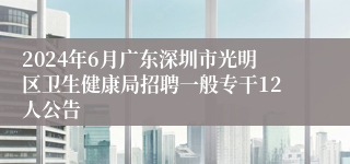 2024年6月广东深圳市光明区卫生健康局招聘一般专干12人公告