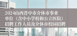 2024山西晋中市介休市事业单位（含中小学校和公立医院）招聘工作人员及介休市校园招聘教师面试公告