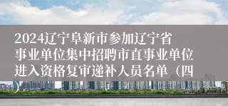 2024辽宁阜新市参加辽宁省事业单位集中招聘市直事业单位进入资格复审递补人员名单（四）