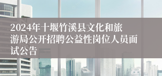 2024年十堰竹溪县文化和旅游局公开招聘公益性岗位人员面试公告