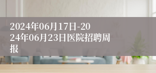 2024年06月17日-2024年06月23日医院招聘周报