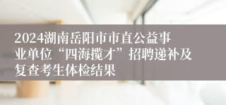 2024湖南岳阳市市直公益事业单位“四海揽才”招聘递补及复查考生体检结果