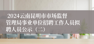  2024云南昆明市市场监督管理局事业单位招聘工作人员拟聘人员公示（二）
