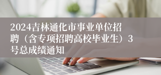 2024吉林通化市事业单位招聘（含专项招聘高校毕业生）3号总成绩通知