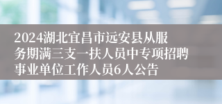 2024湖北宜昌市远安县从服务期满三支一扶人员中专项招聘事业单位工作人员6人公告