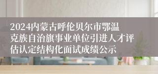 2024内蒙古呼伦贝尔市鄂温克族自治旗事业单位引进人才评估认定结构化面试成绩公示
