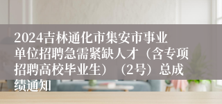2024吉林通化市集安市事业单位招聘急需紧缺人才（含专项招聘高校毕业生）（2号）总成绩通知