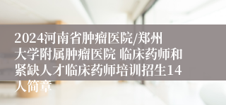 2024河南省肿瘤医院/郑州大学附属肿瘤医院 临床药师和紧缺人才临床药师培训招生14人简章