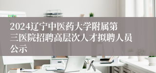 2024辽宁中医药大学附属第三医院招聘高层次人才拟聘人员公示