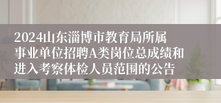 2024山东淄博市教育局所属事业单位招聘A类岗位总成绩和进入考察体检人员范围的公告