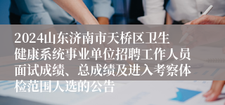 2024山东济南市天桥区卫生健康系统事业单位招聘工作人员面试成绩、总成绩及进入考察体检范围人选的公告