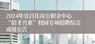 2024年宜昌住房公积金中心“招才兴业”校园专项招聘综合成绩公告