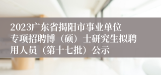 2023广东省揭阳市事业单位专项招聘博（硕）士研究生拟聘用人员（第十七批）公示