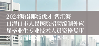 2024海南椰城优才 智汇海口海口市人民医院招聘编制外应届毕业生专业技术人员资格复审结果及面试公告（第四号）
