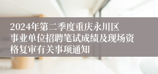 2024年第二季度重庆永川区事业单位招聘笔试成绩及现场资格复审有关事项通知