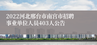 2022河北邢台市南宫市招聘事业单位人员403人公告