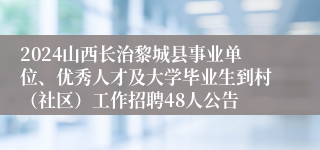 2024山西长治黎城县事业单位、优秀人才及大学毕业生到村（社区）工作招聘48人公告