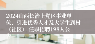 2024山西长治上党区事业单位、引进优秀人才及大学生到村（社区） 任职招聘198人公告